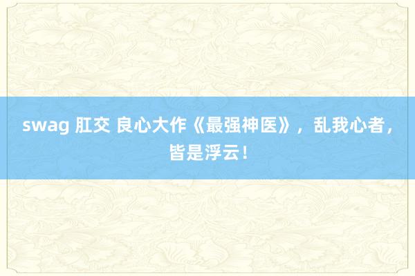 swag 肛交 良心大作《最强神医》，乱我心者，皆是浮云！