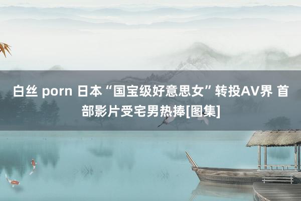 白丝 porn 日本“国宝级好意思女”转投AV界 首部影片受宅男热捧[图集]