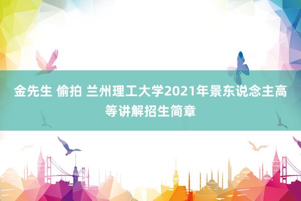 金先生 偷拍 兰州理工大学2021年景东说念主高等讲解招生简章