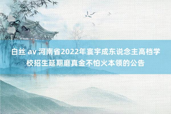 白丝 av 河南省2022年寰宇成东说念主高档学校招生延期磨真金不怕火本领的公告