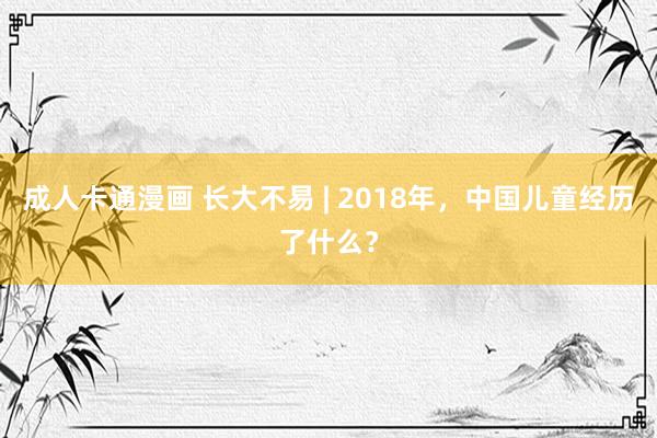 成人卡通漫画 长大不易 | 2018年，中国儿童经历了什么？