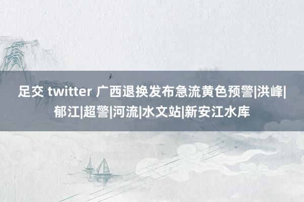 足交 twitter 广西退换发布急流黄色预警|洪峰|郁江|超警|河流|水文站|新安江水库