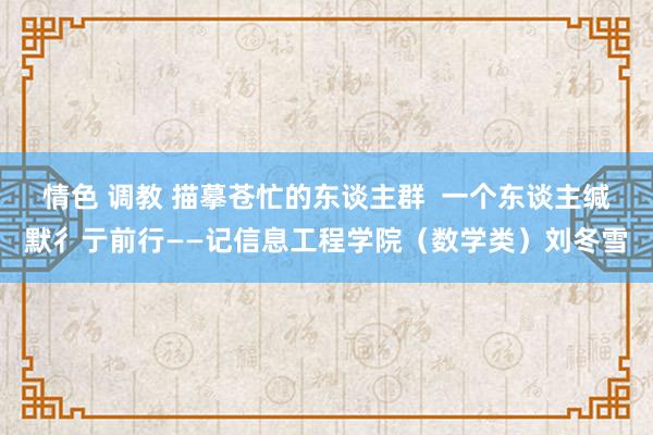情色 调教 描摹苍忙的东谈主群  一个东谈主缄默彳亍前行——记信息工程学院（数学类）刘冬雪