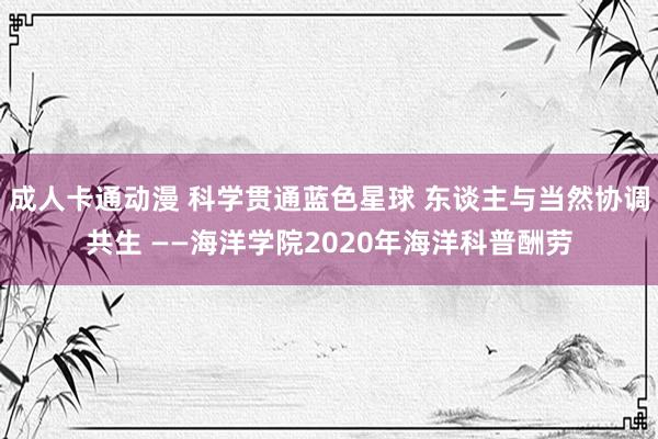 成人卡通动漫 科学贯通蓝色星球 东谈主与当然协调共生 ——海洋学院2020年海洋科普酬劳