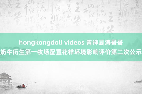 hongkongdoll videos 青神县涛哥哥奶牛衍生第一牧场配置花样环境影响评价第二次公示