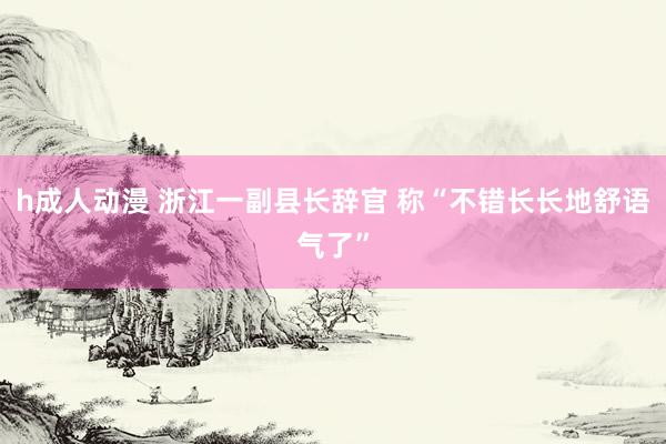 h成人动漫 浙江一副县长辞官 称“不错长长地舒语气了”