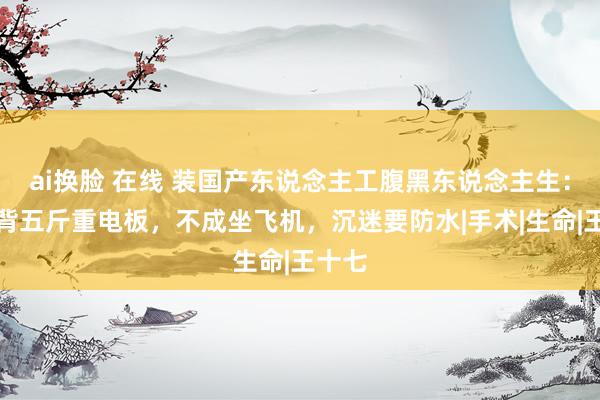 ai换脸 在线 装国产东说念主工腹黑东说念主生：长年背五斤重电板，不成坐飞机，沉迷要防水|手术|生命|王十七