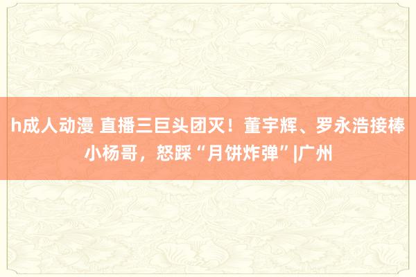 h成人动漫 直播三巨头团灭！董宇辉、罗永浩接棒小杨哥，怒踩“月饼炸弹”|广州