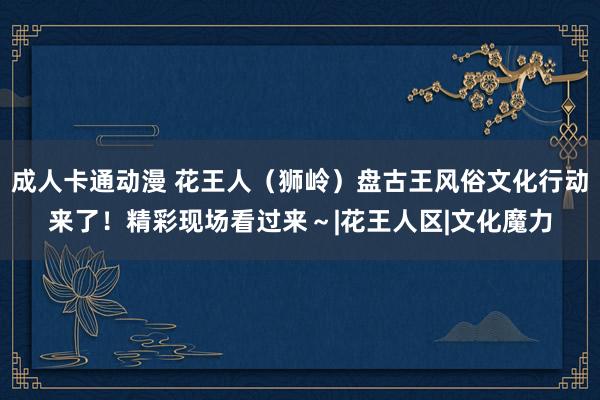 成人卡通动漫 花王人（狮岭）盘古王风俗文化行动来了！精彩现场看过来～|花王人区|文化魔力