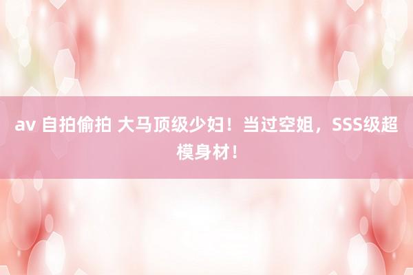 av 自拍偷拍 大马顶级少妇！当过空姐，SSS级超模身材！