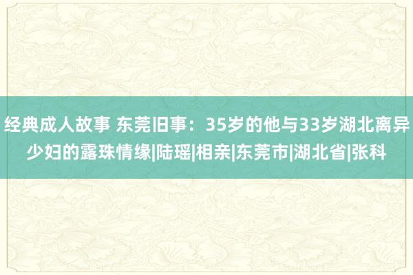 经典成人故事 东莞旧事：35岁的他与33岁湖北离异少妇的露珠情缘|陆瑶|相亲|东莞市|湖北省|张科