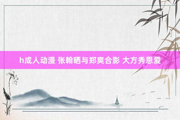 h成人动漫 张翰晒与郑爽合影 大方秀恩爱
