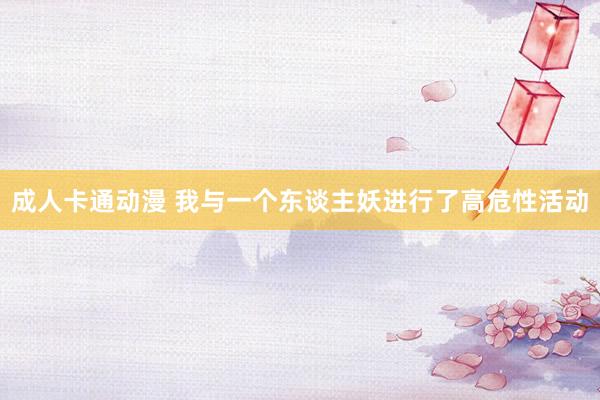 成人卡通动漫 我与一个东谈主妖进行了高危性活动