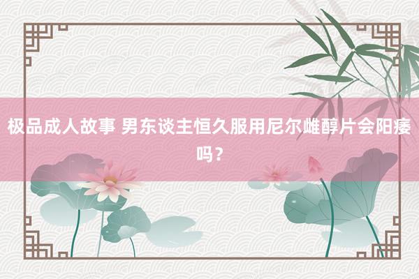 极品成人故事 男东谈主恒久服用尼尔雌醇片会阳痿吗?