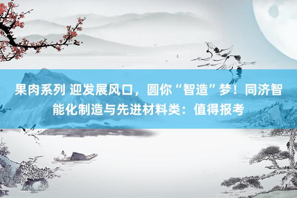果肉系列 迎发展风口，圆你“智造”梦！同济智能化制造与先进材料类：值得报考