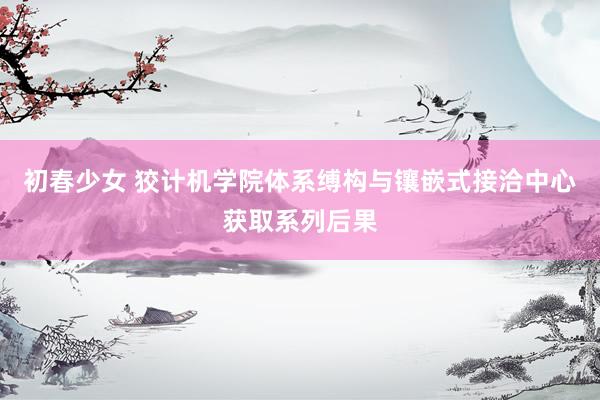 初春少女 狡计机学院体系缚构与镶嵌式接洽中心获取系列后果