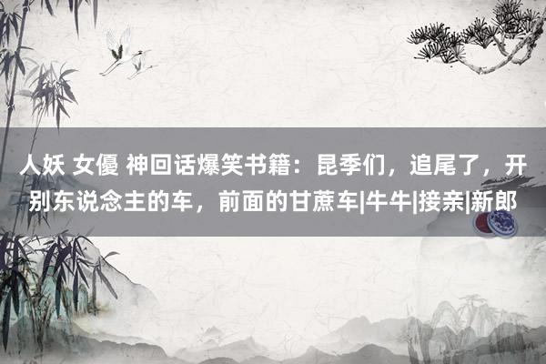 人妖 女優 神回话爆笑书籍：昆季们，追尾了，开别东说念主的车，前面的甘蔗车|牛牛|接亲|新郎