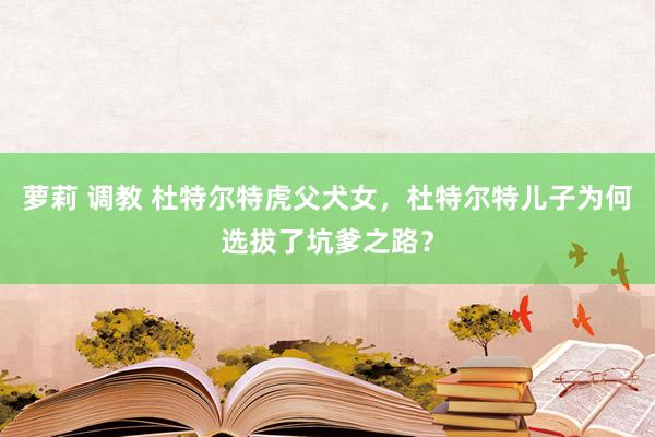 萝莉 调教 杜特尔特虎父犬女，杜特尔特儿子为何选拔了坑爹之路？