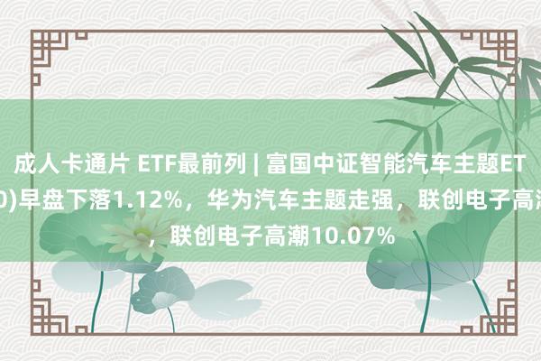 成人卡通片 ETF最前列 | 富国中证智能汽车主题ETF(515250)早盘下落1.12%，华为汽车主题走强，联创电子高潮10.07%