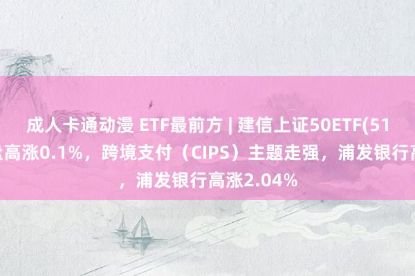 成人卡通动漫 ETF最前方 | 建信上证50ETF(510800)早盘高涨0.1%，跨境支付（CIPS）主题走强，浦发银行高涨2.04%