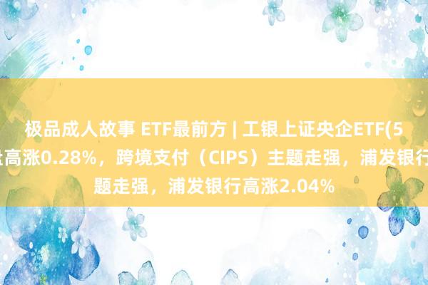极品成人故事 ETF最前方 | 工银上证央企ETF(510060)早盘高涨0.28%，跨境支付（CIPS）主题走强，浦发银行高涨2.04%