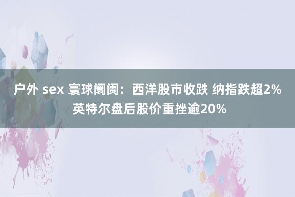 户外 sex 寰球阛阓：西洋股市收跌 纳指跌超2% 英特尔盘后股价重挫逾20%