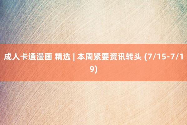 成人卡通漫画 精选 | 本周紧要资讯转头 (7/15-7/19)