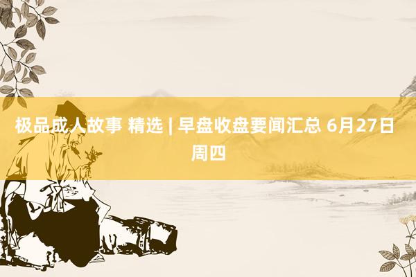 极品成人故事 精选 | 早盘收盘要闻汇总 6月27日 周四