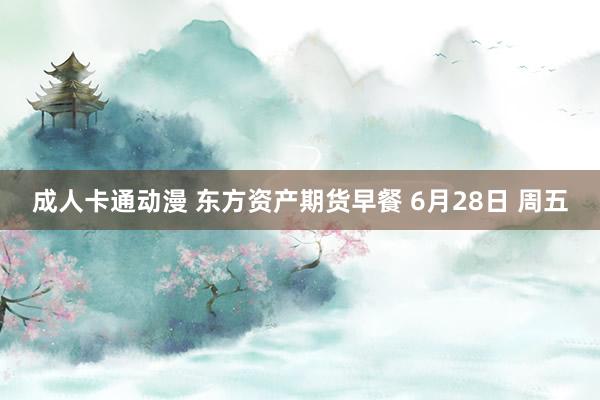 成人卡通动漫 东方资产期货早餐 6月28日 周五