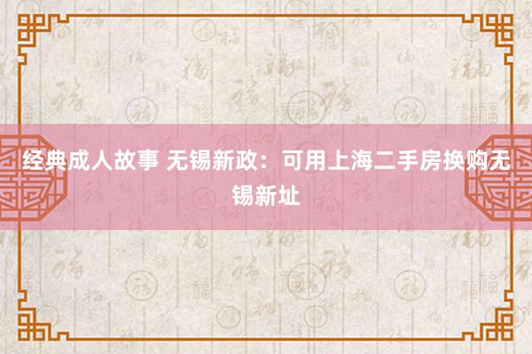 经典成人故事 无锡新政：可用上海二手房换购无锡新址
