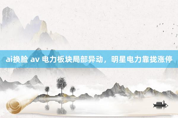 ai换脸 av 电力板块局部异动，明星电力靠拢涨停