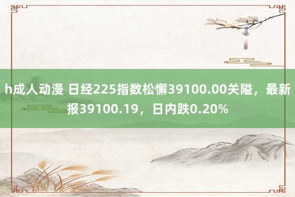 h成人动漫 日经225指数松懈39100.00关隘，最新报39100.19，日内跌0.20%