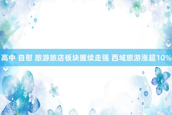 高中 自慰 旅游旅店板块握续走强 西域旅游涨超10%