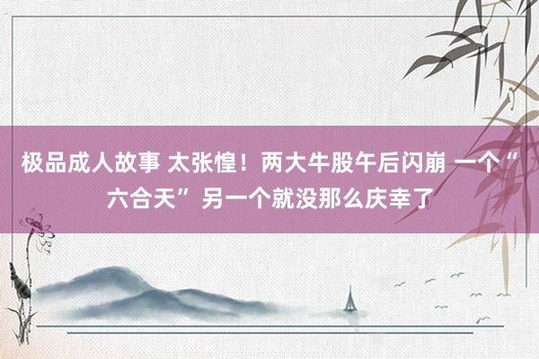 极品成人故事 太张惶！两大牛股午后闪崩 一个“六合天” 另一个就没那么庆幸了