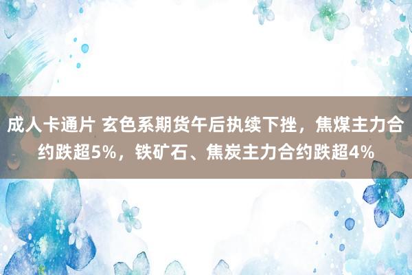 成人卡通片 玄色系期货午后执续下挫，焦煤主力合约跌超5%，铁矿石、焦炭主力合约跌超4%