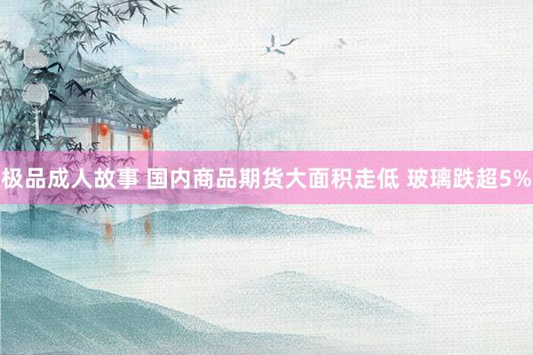 极品成人故事 国内商品期货大面积走低 玻璃跌超5%