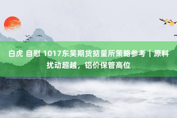白虎 自慰 1017东吴期货掂量所策略参考｜原料扰动超越，铝价保管高位