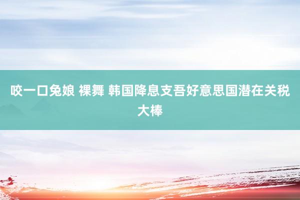 咬一口兔娘 裸舞 韩国降息支吾好意思国潜在关税大棒
