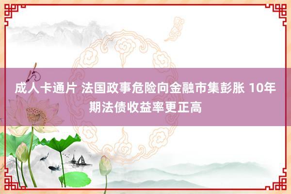 成人卡通片 法国政事危险向金融市集彭胀 10年期法债收益率更正高