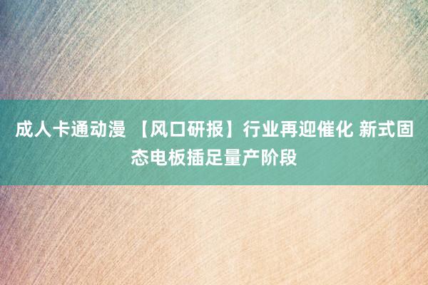 成人卡通动漫 【风口研报】行业再迎催化 新式固态电板插足量产阶段