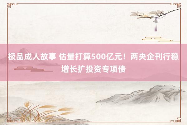 极品成人故事 估量打算500亿元！两央企刊行稳增长扩投资专项债