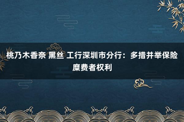 桃乃木香奈 黑丝 工行深圳市分行：多措并举保险糜费者权利