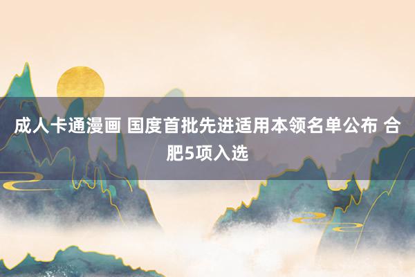 成人卡通漫画 国度首批先进适用本领名单公布 合肥5项入选