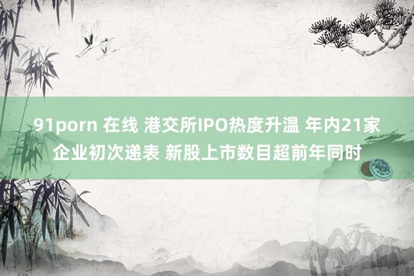 91porn 在线 港交所IPO热度升温 年内21家企业初次递表 新股上市数目超前年同时