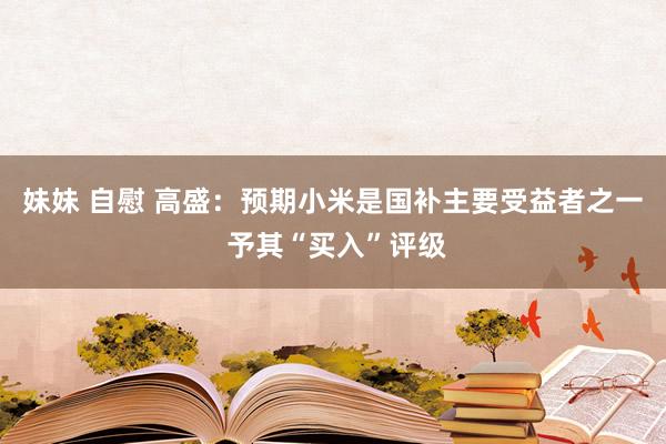 妹妹 自慰 高盛：预期小米是国补主要受益者之一 予其“买入”评级