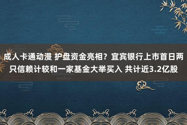 成人卡通动漫 护盘资金亮相？宜宾银行上市首日两只信赖计较和一家基金大举买入 共计近3.2亿股