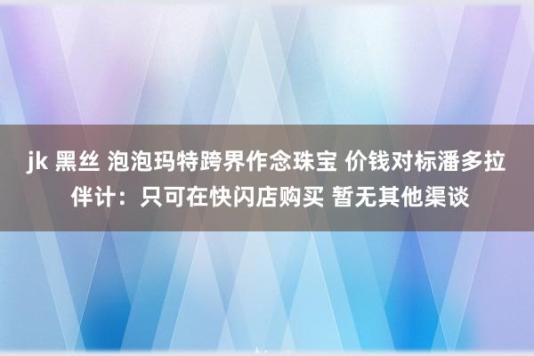jk 黑丝 泡泡玛特跨界作念珠宝 价钱对标潘多拉 伴计：只可在快闪店购买 暂无其他渠谈