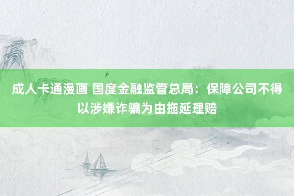 成人卡通漫画 国度金融监管总局：保障公司不得以涉嫌诈骗为由拖延理赔