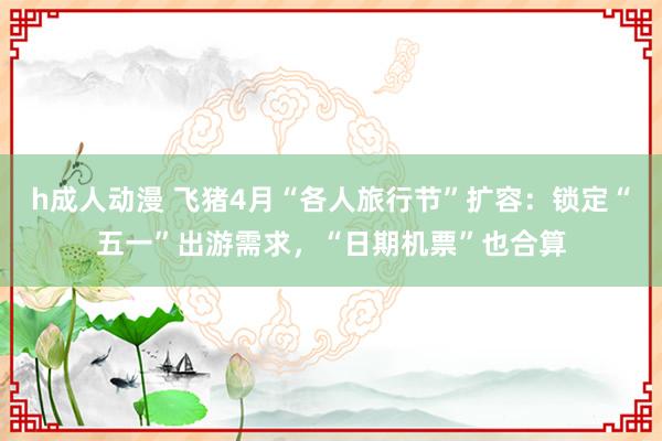 h成人动漫 飞猪4月“各人旅行节”扩容：锁定“五一”出游需求，“日期机票”也合算
