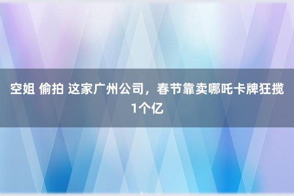 空姐 偷拍 这家广州公司，春节靠卖哪吒卡牌狂揽1个亿